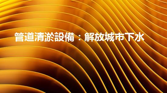 管道清淤設備：解放城市下水道的神秘力量！